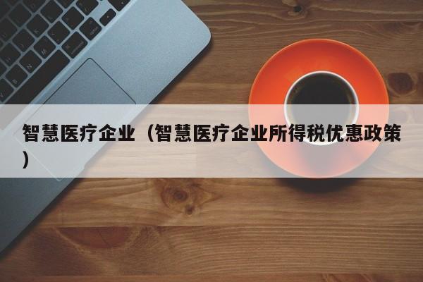 智慧医疗企业（智慧医疗企业所得税优惠政策）